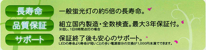 長寿命・一般蛍光灯の約５倍の長寿命、品質保証・組立国内製造、全数検査。最大3年保証付、保証終了後も安心のサポート